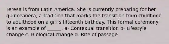 Teresa is from Latin America. She is currently preparing for her quinceañera, a tradition that marks the transition from childhood to adulthood on a girl's fifteenth birthday. This formal ceremony is an example of ______. a- Contexual transition b- Lifestyle change c- Biological change d- Rite of passage