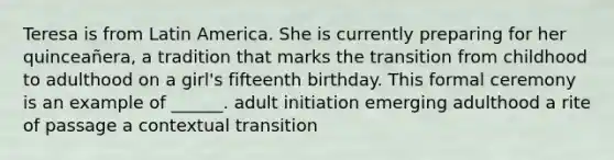 Teresa is from Latin America. She is currently preparing for her quinceañera, a tradition that marks the transition from childhood to adulthood on a girl's fifteenth birthday. This formal ceremony is an example of ______. adult initiation emerging adulthood a rite of passage a contextual transition