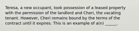 Teresa, a new occupant, took possession of a leased property with the permission of the landlord and Cheri, the vacating tenant. However, Cheri remains bound by the terms of the contract until it expires. This is an example of a(n) ______.