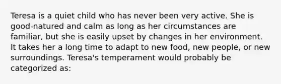 Teresa is a quiet child who has never been very active. She is good-natured and calm as long as her circumstances are familiar, but she is easily upset by changes in her environment. It takes her a long time to adapt to new food, new people, or new surroundings. Teresa's temperament would probably be categorized as: