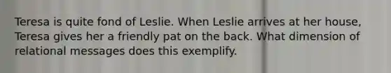 Teresa is quite fond of Leslie. When Leslie arrives at her house, Teresa gives her a friendly pat on the back. What dimension of relational messages does this exemplify.