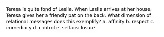 Teresa is quite fond of Leslie. When Leslie arrives at her house, Teresa gives her a friendly pat on the back. What dimension of relational messages does this exemplify? a. affinity b. respect c. immediacy d. control e. self-disclosure