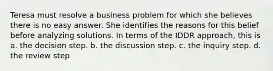 Teresa must resolve a business problem for which she believes there is no easy answer. She identifies the reasons for this belief before analyzing solutions. In terms of the IDDR approach, this is a. the decision step. b. the discussion step. c. the inquiry step. d. the review step