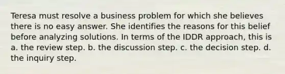 Teresa must resolve a business problem for which she believes there is no easy answer. She identifies the reasons for this belief before analyzing solutions. In terms of the IDDR approach, this is a. the review step. b. the discussion step. c. the decision step. d. the inquiry step.