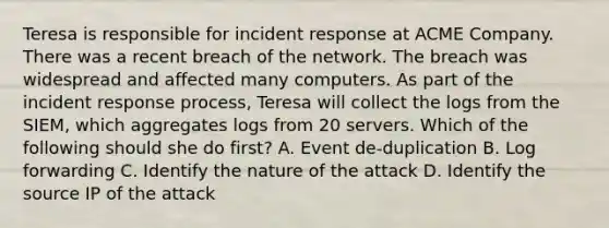 Teresa is responsible for incident response at ACME Company. There was a recent breach of the network. The breach was widespread and affected many computers. As part of the incident response process, Teresa will collect the logs from the SIEM, which aggregates logs from 20 servers. Which of the following should she do first? A. Event de-duplication B. Log forwarding C. Identify the nature of the attack D. Identify the source IP of the attack