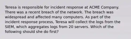 Teresa is responsible for incident response at ACME Company. There was a recent breach of the network. The breach was widespread and affected many computers. As part of the incident response process, Teresa will collect the logs from the SIEM, which aggregates logs from 20 servers. Which of the following should she do first?