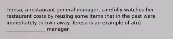 Teresa, a restaurant general manager, carefully watches her restaurant costs by reusing some items that in the past were immediately thrown away. Teresa is an example of a(n) ________________ manager.