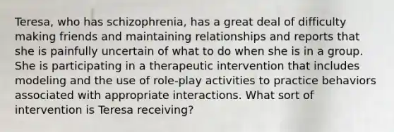 Teresa, who has schizophrenia, has a great deal of difficulty making friends and maintaining relationships and reports that she is painfully uncertain of what to do when she is in a group. She is participating in a therapeutic intervention that includes modeling and the use of role-play activities to practice behaviors associated with appropriate interactions. What sort of intervention is Teresa receiving?