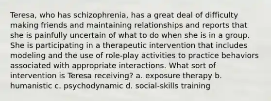 Teresa, who has schizophrenia, has a great deal of difficulty making friends and maintaining relationships and reports that she is painfully uncertain of what to do when she is in a group. She is participating in a therapeutic intervention that includes modeling and the use of role-play activities to practice behaviors associated with appropriate interactions. What sort of intervention is Teresa receiving? a. exposure therapy b. humanistic c. psychodynamic d. social-skills training