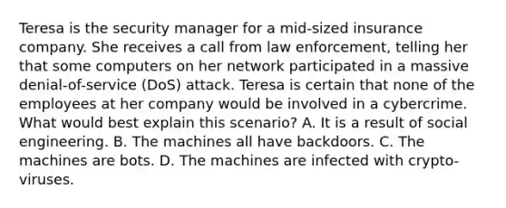 Teresa is the security manager for a mid-sized insurance company. She receives a call from law enforcement, telling her that some computers on her network participated in a massive denial-of-service (DoS) attack. Teresa is certain that none of the employees at her company would be involved in a cybercrime. What would best explain this scenario? A. It is a result of social engineering. B. The machines all have backdoors. C. The machines are bots. D. The machines are infected with crypto-viruses.