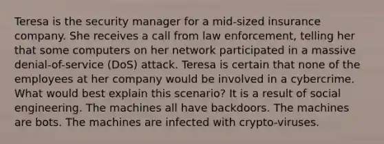 Teresa is the security manager for a mid-sized insurance company. She receives a call from law enforcement, telling her that some computers on her network participated in a massive denial-of-service (DoS) attack. Teresa is certain that none of the employees at her company would be involved in a cybercrime. What would best explain this scenario? It is a result of social engineering. The machines all have backdoors. The machines are bots. The machines are infected with crypto-viruses.