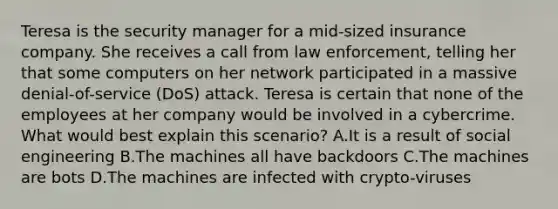 Teresa is the security manager for a mid-sized insurance company. She receives a call from law enforcement, telling her that some computers on her network participated in a massive denial-of-service (DoS) attack. Teresa is certain that none of the employees at her company would be involved in a cybercrime. What would best explain this scenario? A.It is a result of social engineering B.The machines all have backdoors C.The machines are bots D.The machines are infected with crypto-viruses