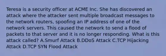 Teresa is a security officer at ACME Inc. She has discovered an attack where the attacker sent multiple broadcast messages to the network routers, spoofing an IP address of one of the network servers. This caused the network to send a flood of packets to that server and it is no longer responding. What is this attack called? A.Smurf Attack B.DDoS Attack C.TCP Hijacking Attack D.TCP SYN Flood Attack