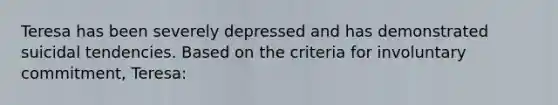 Teresa has been severely depressed and has demonstrated suicidal tendencies. Based on the criteria for involuntary commitment, Teresa: