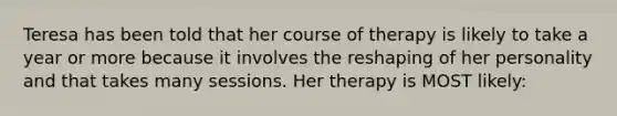 Teresa has been told that her course of therapy is likely to take a year or more because it involves the reshaping of her personality and that takes many sessions. Her therapy is MOST likely: