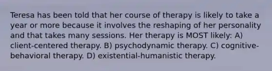 Teresa has been told that her course of therapy is likely to take a year or more because it involves the reshaping of her personality and that takes many sessions. Her therapy is MOST likely: A) client-centered therapy. B) psychodynamic therapy. C) cognitive-behavioral therapy. D) existential-humanistic therapy.