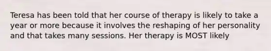 Teresa has been told that her course of therapy is likely to take a year or more because it involves the reshaping of her personality and that takes many sessions. Her therapy is MOST likely