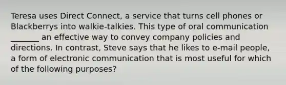 Teresa uses Direct Connect, a service that turns cell phones or Blackberrys into walkie-talkies. This type of oral communication _______ an effective way to convey company policies and directions. In contrast, Steve says that he likes to e-mail people, a form of electronic communication that is most useful for which of the following purposes?