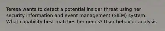 Teresa wants to detect a potential insider threat using her security information and event management (SIEM) system. What capability best matches her needs? User behavior analysis