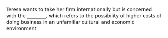 Teresa wants to take her firm internationally but is concerned with the ________, which refers to the possibility of higher costs of doing business in an unfamiliar cultural and economic environment