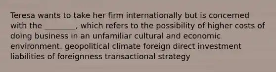 Teresa wants to take her firm internationally but is concerned with the ________, which refers to the possibility of higher costs of doing business in an unfamiliar cultural and economic environment. geopolitical climate foreign direct investment liabilities of foreignness transactional strategy