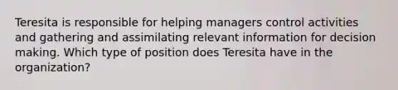 Teresita is responsible for helping managers control activities and gathering and assimilating relevant information for decision making. Which type of position does Teresita have in the organization?