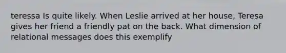 teressa Is quite likely. When Leslie arrived at her house, Teresa gives her friend a friendly pat on the back. What dimension of relational messages does this exemplify