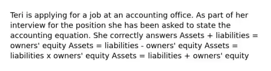 Teri is applying for a job at an accounting office. As part of her interview for the position she has been asked to state the accounting equation. She correctly answers Assets + liabilities = owners' equity Assets = liabilities - owners' equity Assets = liabilities x owners' equity Assets = liabilities + owners' equity