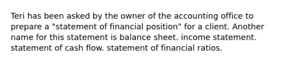 Teri has been asked by the owner of the accounting office to prepare a "statement of financial position" for a client. Another name for this statement is balance sheet. income statement. statement of cash flow. statement of financial ratios.