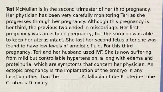 Teri McMullan is in the second trimester of her third pregnancy. Her physician has been very carefully monitoring Teri as she progresses through her pregnancy. Although this pregnancy is her third, the previous two ended in miscarriage. Her first pregnancy was an ectopic pregnancy, but the surgeon was able to keep her uterus intact. She lost her second fetus after she was found to have low levels of amniotic fluid. For this third pregnancy, Teri and her husband used IVF. She is now suffering from mild but controllable hypertension, a long with edema and proteinuria, which are symptoms that concern her physician. An ectopic pregnancy is the implantation of the embryo in any location other than the ________. A. fallopian tube B. uterine tube C. uterus D. ovary