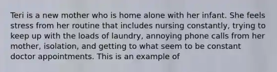 Teri is a new mother who is home alone with her infant. She feels stress from her routine that includes nursing constantly, trying to keep up with the loads of laundry, annoying phone calls from her mother, isolation, and getting to what seem to be constant doctor appointments. This is an example of