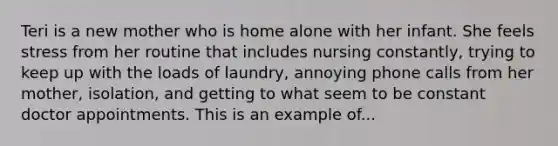 Teri is a new mother who is home alone with her infant. She feels stress from her routine that includes nursing constantly, trying to keep up with the loads of laundry, annoying phone calls from her mother, isolation, and getting to what seem to be constant doctor appointments. This is an example of...