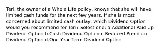 Teri, the owner of a Whole Life policy, knows that she will have limited cash funds for the next few years. If she is most concerned about limited cash outlay, which Dividend Option would you recommend for Teri? Select one: a.Additional Paid Up Dividend Option b.Cash Dividend Option c.Reduced Premium Dividend Option d.One Year Term Dividend Option