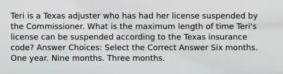 Teri is a Texas adjuster who has had her license suspended by the Commissioner. What is the maximum length of time Teri's license can be suspended according to the Texas insurance code? Answer Choices: Select the Correct Answer Six months. One year. Nine months. Three months.