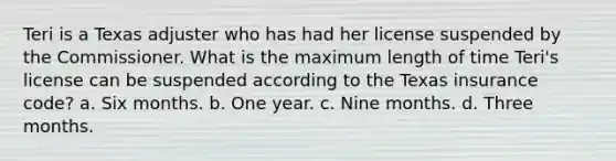 Teri is a Texas adjuster who has had her license suspended by the Commissioner. What is the maximum length of time Teri's license can be suspended according to the Texas insurance code? a. Six months. b. One year. c. Nine months. d. Three months.