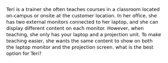 Teri is a trainer she often teaches courses in a classroom located on-campus or onsite at the customer location. In her office, she has two external monitors connected to her laptop, and she can display different content on each monitor. However, when teaching, she only has your laptop and a projection unit. To make teaching easier, she wants the same content to show on both the laptop monitor and the projection screen. what is the best option for Teri?