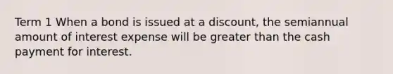 Term 1 When a bond is issued at a​ discount, the semiannual amount of interest expense will be greater than the cash payment for interest.