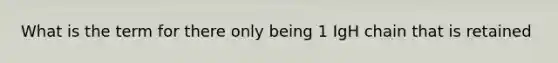 What is the term for there only being 1 IgH chain that is retained
