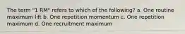 The term "1 RM" refers to which of the following? a. One routine maximum lift b. One repetition momentum c. One repetition maximum d. One recruitment maximum