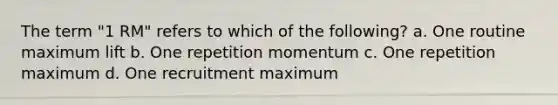 The term "1 RM" refers to which of the following? a. One routine maximum lift b. One repetition momentum c. One repetition maximum d. One recruitment maximum