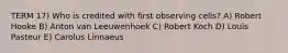TERM 17) Who is credited with first observing cells? A) Robert Hooke B) Anton van Leeuwenhoek C) Robert Koch D) Louis Pasteur E) Carolus Linnaeus