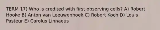 TERM 17) Who is credited with first observing cells? A) Robert Hooke B) Anton van Leeuwenhoek C) Robert Koch D) Louis Pasteur E) Carolus Linnaeus