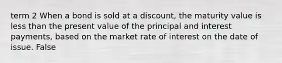 term 2 When a bond is sold at a​ discount, the maturity value is less than the present value of the principal and interest​ payments, based on the market rate of interest on the date of issue. False