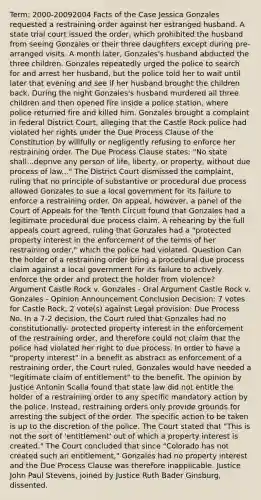 Term: 2000-20092004 Facts of the Case Jessica Gonzales requested a restraining order against her estranged husband. A state trial court issued the order, which prohibited the husband from seeing Gonzales or their three daughters except during pre-arranged visits. A month later, Gonzales's husband abducted the three children. Gonzales repeatedly urged the police to search for and arrest her husband, but the police told her to wait until later that evening and see if her husband brought the children back. During the night Gonzales's husband murdered all three children and then opened fire inside a police station, where police returned fire and killed him. Gonzales brought a complaint in federal District Court, alleging that the Castle Rock police had violated her rights under the Due Process Clause of the Constitution by willfully or negligently refusing to enforce her restraining order. The Due Process Clause states: "No state shall...deprive any person of life, liberty, or property, without due process of law..." The District Court dismissed the complaint, ruling that no principle of substantive or procedural due process allowed Gonzales to sue a local government for its failure to enforce a restraining order. On appeal, however, a panel of the Court of Appeals for the Tenth Circuit found that Gonzales had a legitimate procedural due process claim. A rehearing by the full appeals court agreed, ruling that Gonzales had a "protected property interest in the enforcement of the terms of her restraining order," which the police had violated. Question Can the holder of a restraining order bring a procedural due process claim against a local government for its failure to actively enforce the order and protect the holder from violence? Argument Castle Rock v. Gonzales - Oral Argument Castle Rock v. Gonzales - Opinion Announcement Conclusion Decision: 7 votes for Castle Rock, 2 vote(s) against Legal provision: Due Process No. In a 7-2 decision, the Court ruled that Gonzales had no constitutionally- protected property interest in the enforcement of the restraining order, and therefore could not claim that the police had violated her right to due process. In order to have a "property interest" in a benefit as abstract as enforcement of a restraining order, the Court ruled, Gonzales would have needed a "legitimate claim of entitlement" to the benefit. The opinion by Justice Antonin Scalia found that state law did not entitle the holder of a restraining order to any specific mandatory action by the police. Instead, restraining orders only provide grounds for arresting the subject of the order. The specific action to be taken is up to the discretion of the police. The Court stated that "This is not the sort of 'entitlement' out of which a property interest is created." The Court concluded that since "Colorado has not created such an entitlement," Gonzales had no property interest and the Due Process Clause was therefore inapplicable. Justice John Paul Stevens, joined by Justice Ruth Bader Ginsburg, dissented.