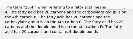 The term "20:4," when referring to a fatty acid means _________. A. The fatty acid has 20 carbons and the carboxylate group is on the 4th carbon B. The fatty acid has 20 carbons and the carboxylate group is on the 4th carbon C. The fatty acid has 20 carbons and the double bond is on the 4th carbon D. The fatty acid has 20 carbons and contains 4 double bonds