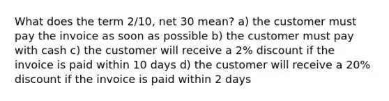 What does the term 2/10, net 30 mean? a) the customer must pay the invoice as soon as possible b) the customer must pay with cash c) the customer will receive a 2% discount if the invoice is paid within 10 days d) the customer will receive a 20% discount if the invoice is paid within 2 days