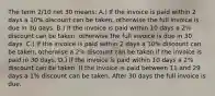 The term​ 2/10 net 30​ means: A.) If the invoice is paid within 2 days a​ 10% discount can be​ taken, otherwise the full invoice is due in 30 days. B.) If the invoice is paid within 10 days a​ 2% discount can be​ taken, otherwise the full invoice is due in 30 days. C.) If the invoice is paid within 2 days a​ 10% discount can be​ taken, otherwise a​ 2% discount can be taken if the invoice is paid in 30 days. D.) If the invoice is paid within 10 days a​ 2% discount can be taken. If the invoice is paid between 11 and 29 days a​ 1% discount can be taken. After 30 days the full invoice is due.