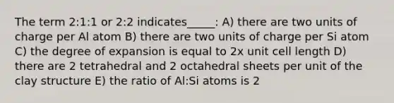 The term 2:1:1 or 2:2 indicates_____: A) there are two units of charge per Al atom B) there are two units of charge per Si atom C) the degree of expansion is equal to 2x unit cell length D) there are 2 tetrahedral and 2 octahedral sheets per unit of the clay structure E) the ratio of Al:Si atoms is 2