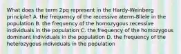 What does the term 2pq represent in the Hardy-Weinberg principle? A. the frequency of the recessive aterm-8llele in the population B. the frequency of the homozygous recessive individuals in the population C. the frequency of the homozygous dominant individuals in the population D. the frequency of the heterozygous individuals in the population