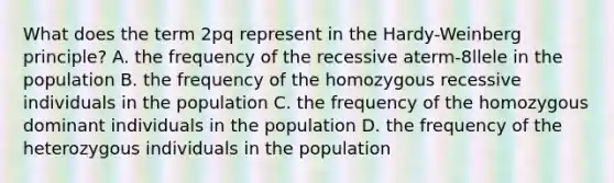 What does the term 2pq represent in the Hardy-Weinberg principle? A. the frequency of the recessive aterm-8llele in the population B. the frequency of the homozygous recessive individuals in the population C. the frequency of the homozygous dominant individuals in the population D. the frequency of the heterozygous individuals in the population